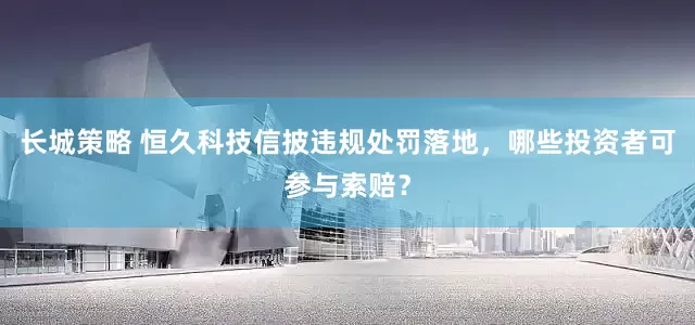 长城策略 恒久科技信披违规处罚落地，哪些投资者可参与索赔？