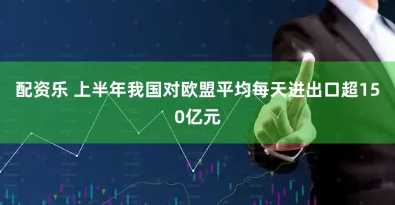 配资乐 上半年我国对欧盟平均每天进出口超150亿元