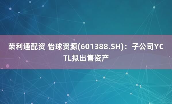 荣利通配资 怡球资源(601388.SH)：子公司YCTL拟出售资产