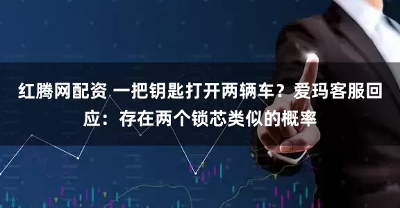 红腾网配资 一把钥匙打开两辆车？爱玛客服回应：存在两个锁芯类似的概率