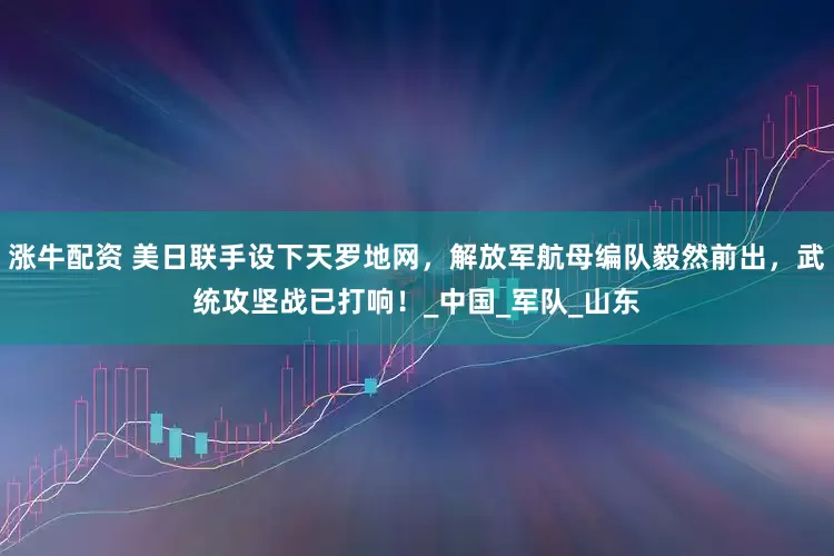 涨牛配资 美日联手设下天罗地网，解放军航母编队毅然前出，武统攻坚战已打响！_中国_军队_山东