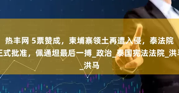 热丰网 5票赞成，柬埔寨领土再遭入侵，泰法院正式批准，佩通坦最后一搏_政治_泰国宪法法院_洪马
