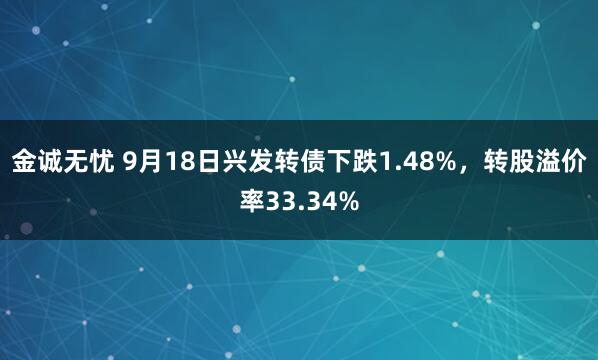 金诚无忧 9月18日兴发转债下跌1.48%，转股溢价率33.34%