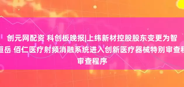 创元网配资 科创板晚报|上纬新材控股股东变更为智元恒岳 佰仁医疗射频消融系统进入创新医疗器械特别审查程序