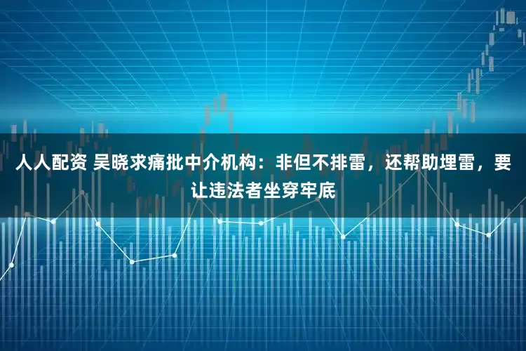 人人配资 吴晓求痛批中介机构：非但不排雷，还帮助埋雷，要让违法者坐穿牢底