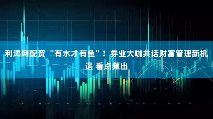 利鸿网配资 “有水才有鱼”！券业大咖共话财富管理新机遇 看点频出