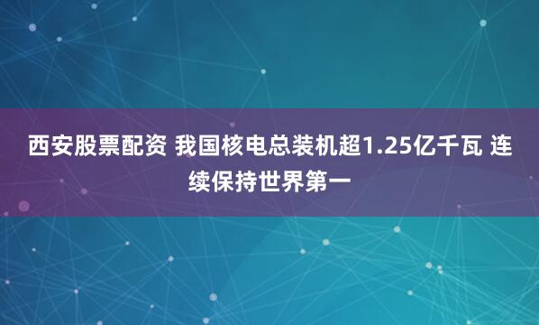 西安股票配资 我国核电总装机超1.25亿千瓦 连续保持世界第一