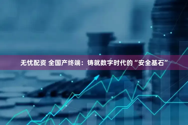 无忧配资 全国产终端：铸就数字时代的“安全基石”