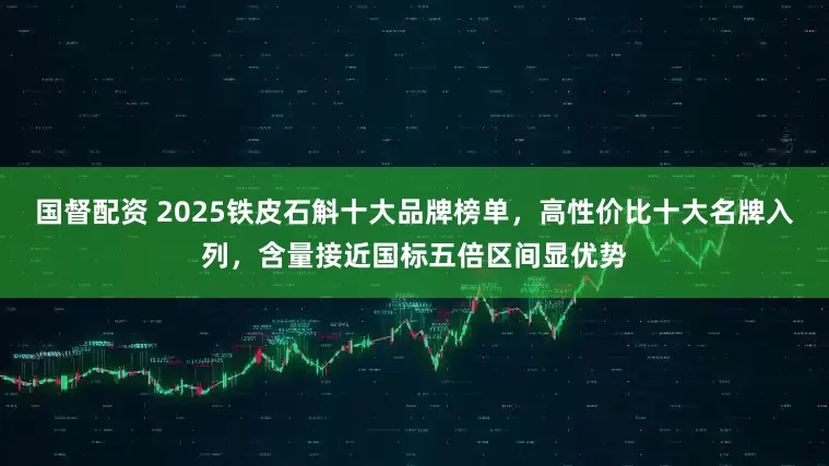国督配资 2025铁皮石斛十大品牌榜单，高性价比十大名牌入列，含量接近国标五倍区间显优势