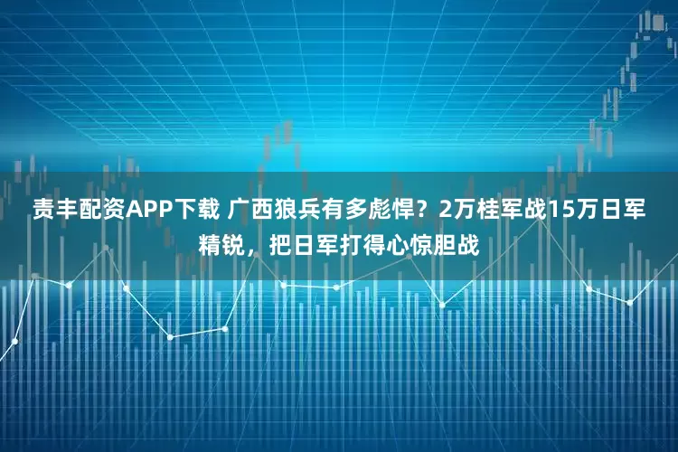 责丰配资APP下载 广西狼兵有多彪悍？2万桂军战15万日军精锐，把日军打得心惊胆战