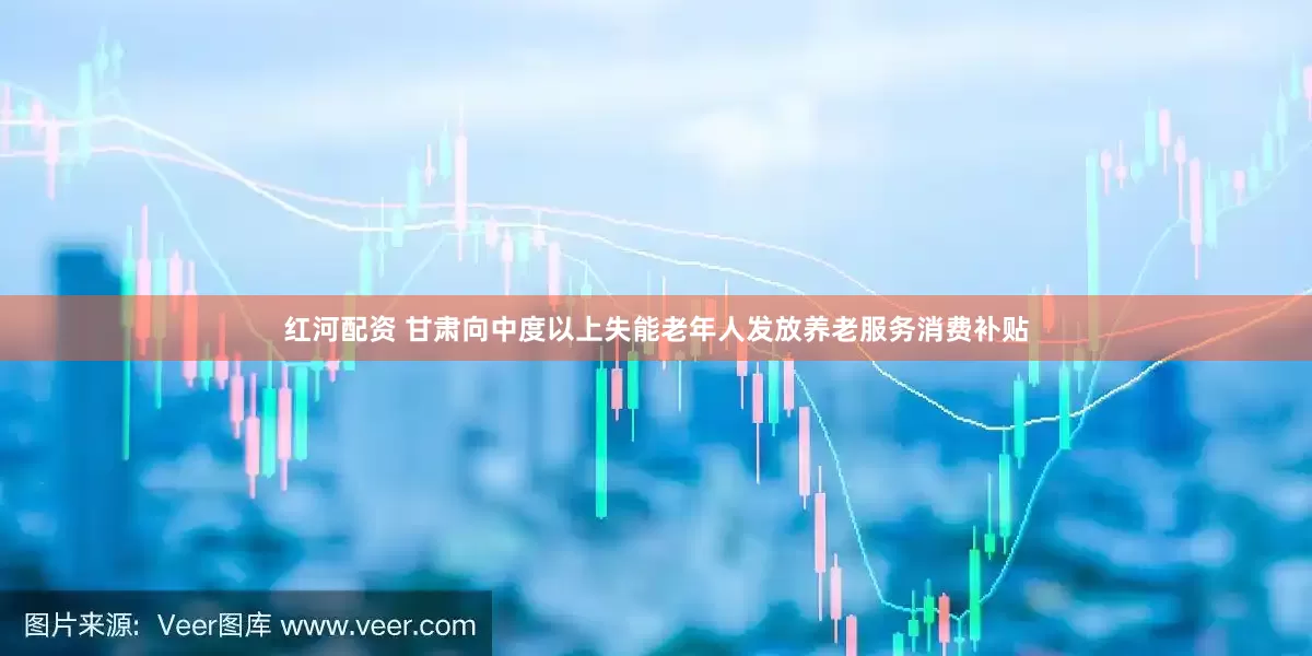 红河配资 甘肃向中度以上失能老年人发放养老服务消费补贴