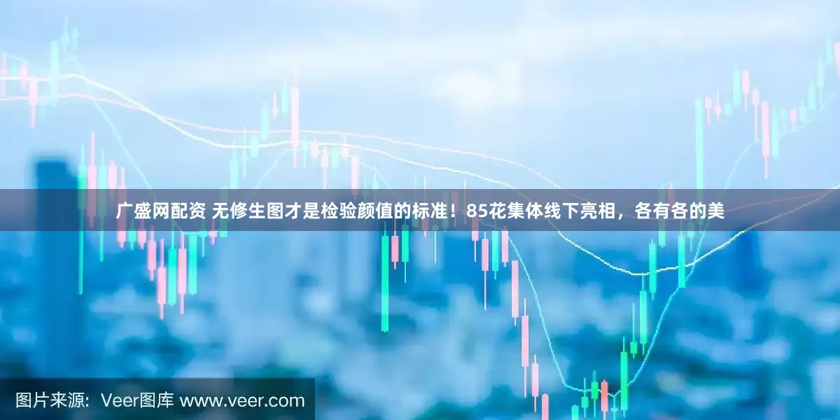 广盛网配资 无修生图才是检验颜值的标准！85花集体线下亮相，各有各的美