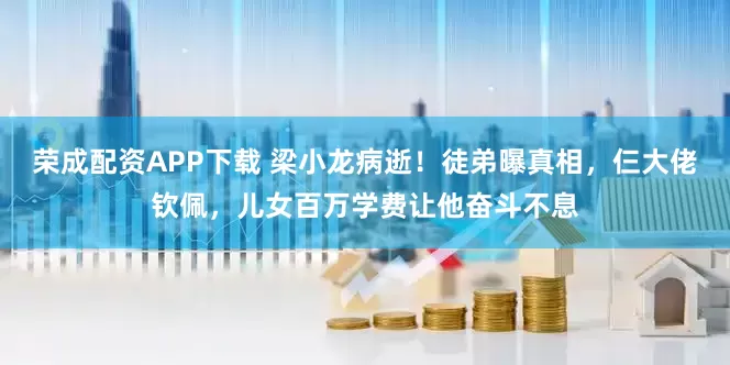 荣成配资APP下载 梁小龙病逝！徒弟曝真相，仨大佬钦佩，儿女百万学费让他奋斗不息