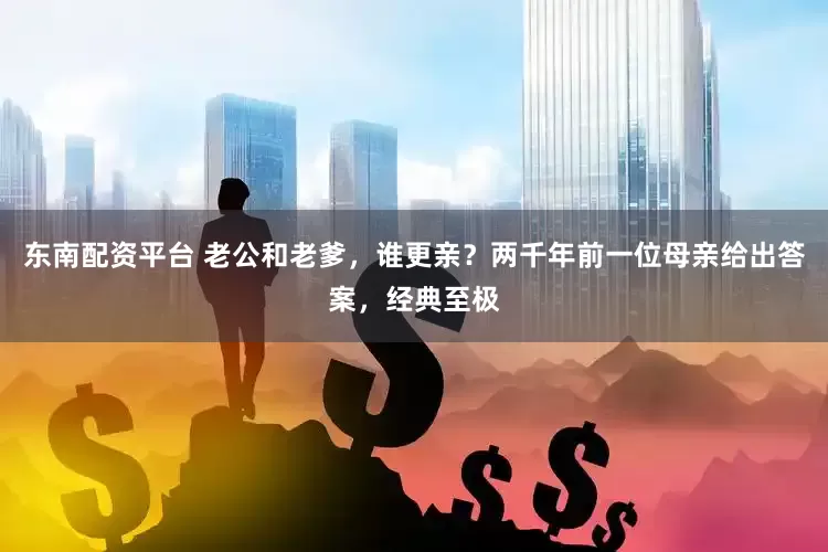 东南配资平台 老公和老爹，谁更亲？两千年前一位母亲给出答案，经典至极