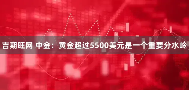 吉期旺网 中金：黄金超过5500美元是一个重要分水岭