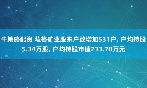 牛策略配资 藏格矿业股东户数增加531户, 户均持股5.34万股, 户均持股市值233.78万元