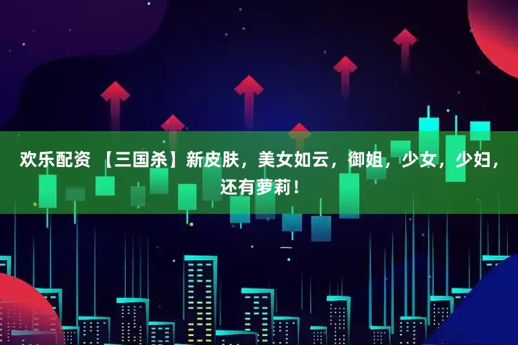 欢乐配资 【三国杀】新皮肤，美女如云，御姐，少女，少妇，还有萝莉！