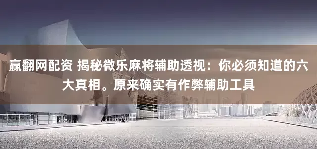赢翻网配资 揭秘微乐麻将辅助透视：你必须知道的六大真相。原来确实有作弊辅助工具