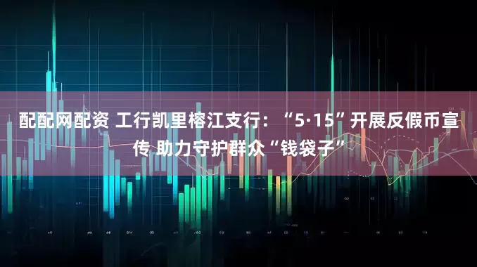 配配网配资 工行凯里榕江支行：“5·15”开展反假币宣传 助力守护群众“钱袋子”
