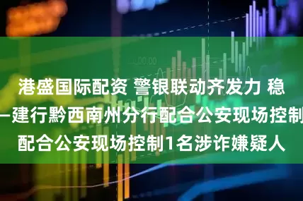 港盛国际配资 警银联动齐发力 稳控涉诈嫌疑人——建行黔西南州分行配合公安现场控制1名涉诈嫌疑人