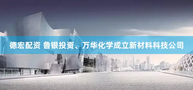 德宏配资 鲁银投资、万华化学成立新材料科技公司
